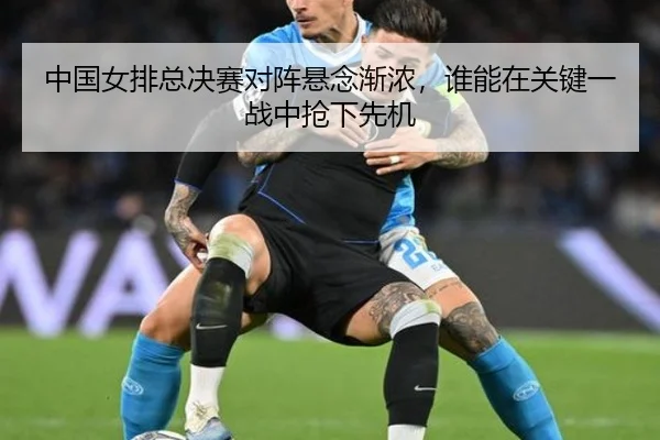 中国女排总决赛对阵悬念渐浓，谁能在关键一战中抢下先机